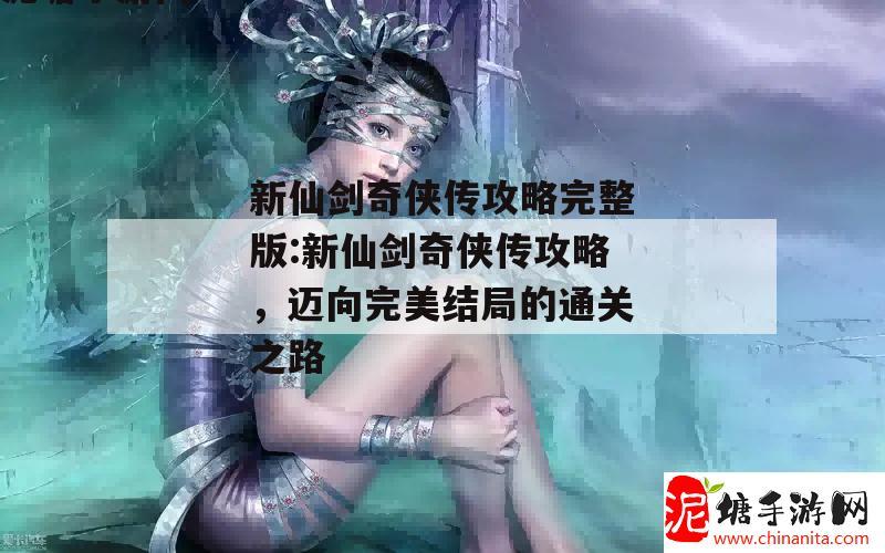 新仙剑奇侠传攻略完整版:新仙剑奇侠传攻略，迈向完美结局的通关之路